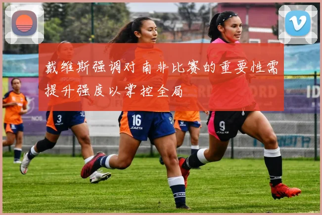 戴维斯强调对南非比赛的重要性需提升强度以掌控全局