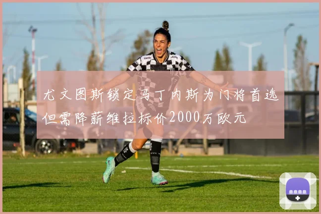尤文图斯锁定马丁内斯为门将首选但需降薪维拉标价2000万欧元