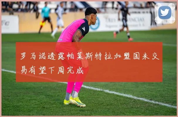 罗马诺透露帕莱斯特拉加盟国米交易有望下周完成