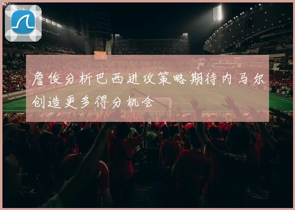 詹俊分析巴西进攻策略期待内马尔创造更多得分机会