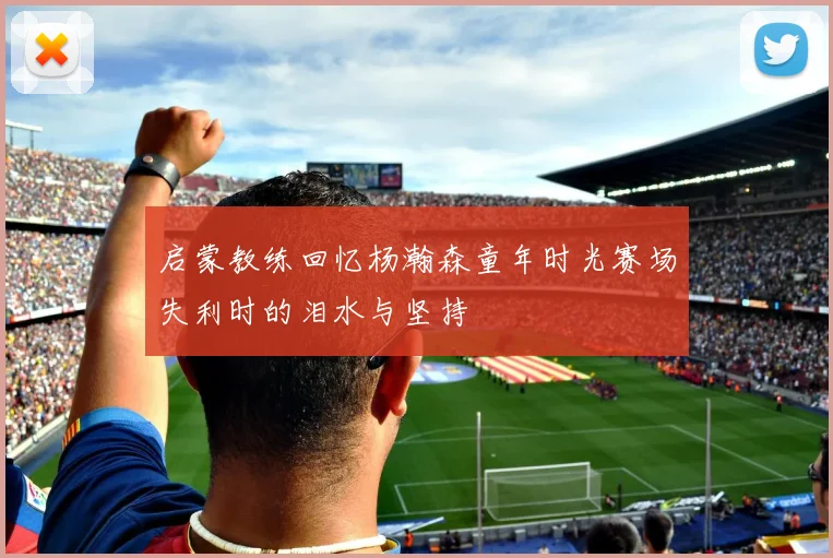 启蒙教练回忆杨瀚森童年时光赛场失利时的泪水与坚持