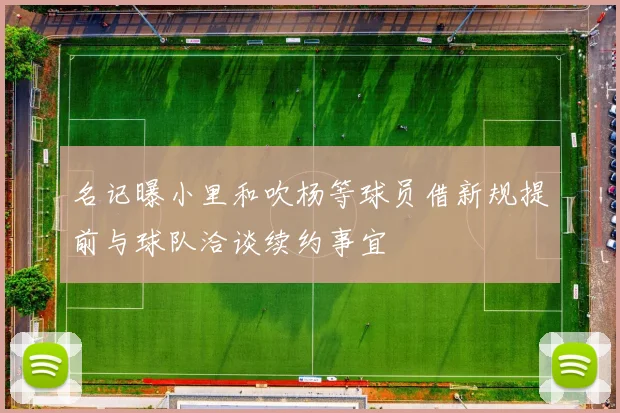 名记曝小里和吹杨等球员借新规提前与球队洽谈续约事宜