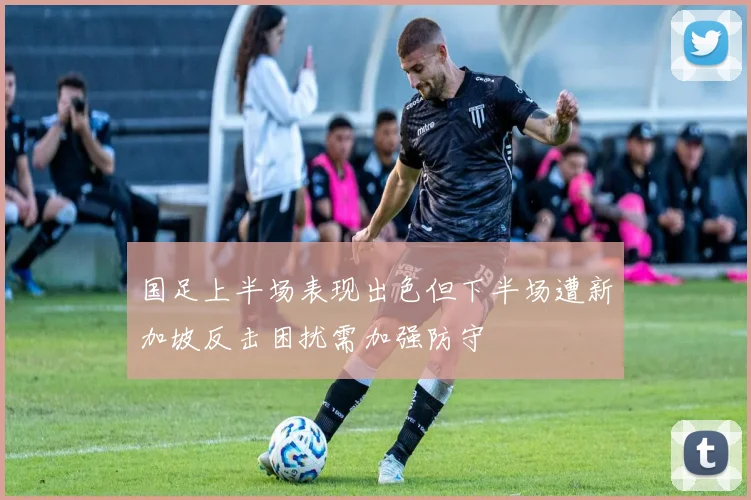 国足上半场表现出色但下半场遭新加坡反击困扰需加强防守