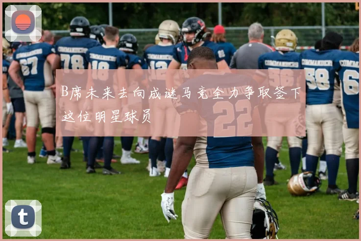 B席未来去向成谜马竞全力争取签下这位明星球员