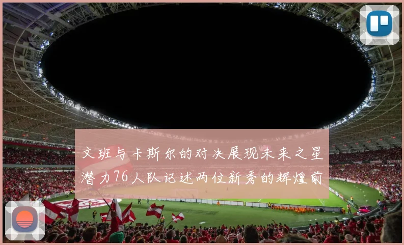 文班与卡斯尔的对决展现未来之星潜力76人队记述两位新秀的辉煌前景