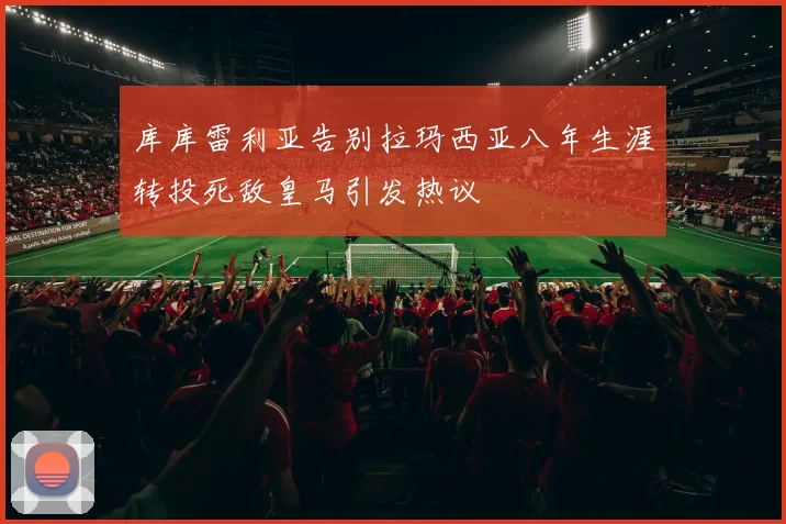 库库雷利亚告别拉玛西亚八年生涯转投死敌皇马引发热议