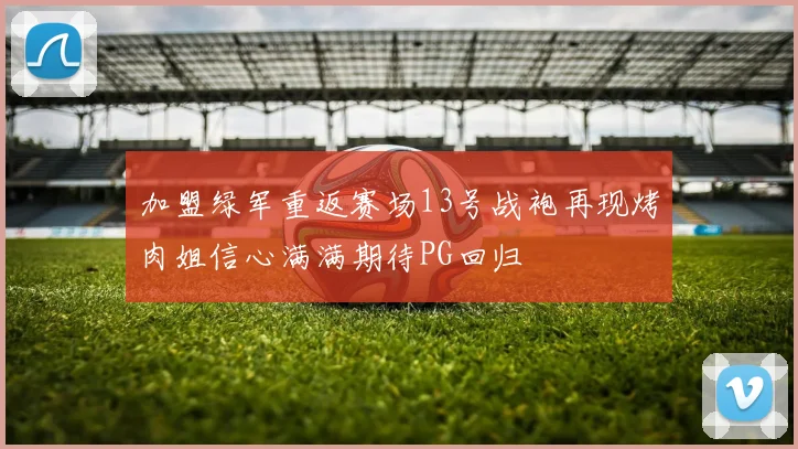 加盟绿军重返赛场13号战袍再现烤肉姐信心满满期待PG回归