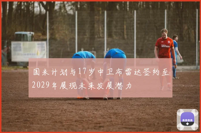 国米计划与17岁中卫布雷达签约至2029年展现未来发展潜力