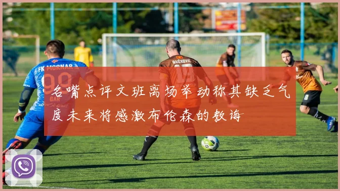 名嘴点评文班离场举动称其缺乏气度未来将感激布伦森的教诲