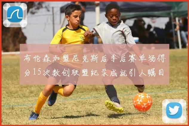 布伦森加盟尼克斯后季后赛单场得分15次数创联盟纪录成就引人瞩目
