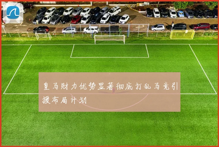 皇马财力优势显著彻底打乱马竞引援布局计划